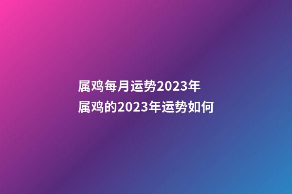 属鸡每月运势2023年 属鸡的2023年运势如何
